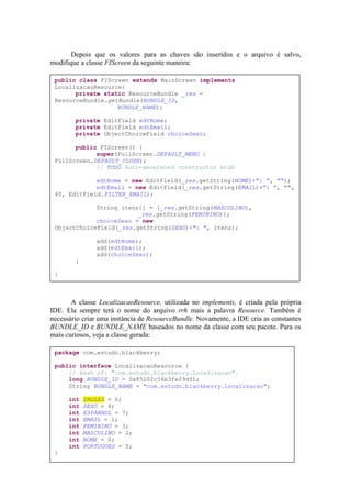 Depois que os valores para as chaves são inseridos e o arquivo é salvo,
modifique a classe FIScreen da seguinte maneira:

 public class FIScreen extends MainScreen implements
 LocalizacaoResource{
       private static ResourceBundle _res =
 ResourceBundle.getBundle(BUNDLE_ID,
                   BUNDLE_NAME);

        private EditField edtNome;
        private EditField edtEmail;
        private ObjectChoiceField choiceSexo;

       public FIScreen() {
             super(FullScreen.DEFAULT_MENU |
 FullScreen.DEFAULT_CLOSE);
             // TODO Auto-generated constructor stub

             edtNome = new EditField(_res.getString(NOME)+": ", "");
             edtEmail = new EditField(_res.getString(EMAIL)+": ", "",
 40, EditField.FILTER_EMAIL);

             String itens[] = {_res.getString(MASCULINO),
                         _res.getString(FEMININO)};
             choiceSexo = new
 ObjectChoiceField(_res.getString(SEXO)+": ", itens);

               add(edtNome);
               add(edtEmail);
               add(choiceSexo);
        }

 }



       A classe LocalizacaoResource, utilizada no implements, é criada pela própria
IDE. Ela sempre terá o nome do arquivo rrh mais a palavra Resource. Também é
necessário criar uma instância de ResourceBundle. Novamente, a IDE cria as constantes
BUNDLE_ID e BUNDLE_NAME baseados no nome da classe com seu pacote. Para os
mais curiosos, veja a classe gerada:

 package com.estudo.blackberry;

 public interface LocalizacaoResource {
     // Hash of: "com.estudo.blackberry.Localizacao".
     long BUNDLE_ID = 0x85202c56b3fe29dfL;
     String BUNDLE_NAME = "com.estudo.blackberry.Localizacao";

      int   INGLES = 6;
      int   SEXO = 4;
      int   ESPANHOL = 7;
      int   EMAIL = 1;
      int   FEMININO = 3;
      int   MASCULINO = 2;
      int   NOME = 0;
      int   PORTUGUES = 5;
 }
 