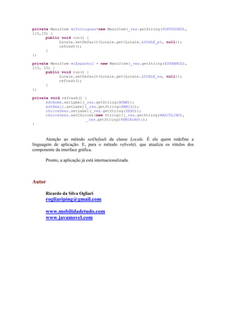 private MenuItem miPortugues=new MenuItem(_res.getString(PORTUGUES),
110,10) {
      public void run() {
            Locale.setDefault(Locale.get(Locale.LOCALE_pt, null));
            refresh();
      }
};

private MenuItem miEspanhol = new MenuItem(_res.getString(ESPANHOL),
110, 10) {
      public void run() {
            Locale.setDefault(Locale.get(Locale.LOCALE_es, null));
            refresh();
      }
};

private void refresh() {
      edtNome.setLabel(_res.getString(NOME));
      edtEmail.setLabel(_res.getString(EMAIL));
      choiceSexo.setLabel(_res.getString(SEXO));
      choiceSexo.setChoices(new String[]{_res.getString(MASCULINO),
                        _res.getString(FEMININO)});
}



       Atenção ao método setDefault da classe Locale. É ele quem redefine a
linguagem de aplicação. E, para o método refresh(), que atualiza os rótulos dos
componente da interface gráfica.

      Pronto, a aplicação já está internacionalizada.



Autor

      Ricardo da Silva Ogliari
      rogliariping@gmail.com

      www.mobilidadetudo.com
      www.javamovel.com
 