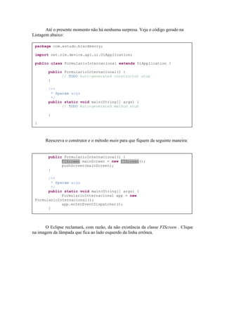 Até o presente momento não há nenhuma surpresa. Veja o código gerado na
Listagem abaixo:

 package com.estudo.blackberry;

 import net.rim.device.api.ui.UiApplication;

 public class FormularioInternacional extends UiApplication {

        public FormularioInternacional() {
              // TODO Auto-generated constructor stub
        }

        /**
         * @param args
         */
        public static void main(String[] args) {
              // TODO Auto-generated method stub

        }

 }



      Reescreva o construtor e o método main para que fiquem da seguinte maneira:


        public FormularioInternacional() {
              FIScreen mainScreen = new FIScreen();
              pushScreen(mainScreen);
        }

       /**
         * @param args
         */
       public static void main(String[] args) {
              FormularioInternacional app = new
 FormularioInternacional();
              app.enterEventDispatcher();
       }




       O Eclipse reclamará, com razão, da não existência da classe FIScreen . Clique
na imagem da lâmpada que fica ao lado esquerdo da linha errônea.
 