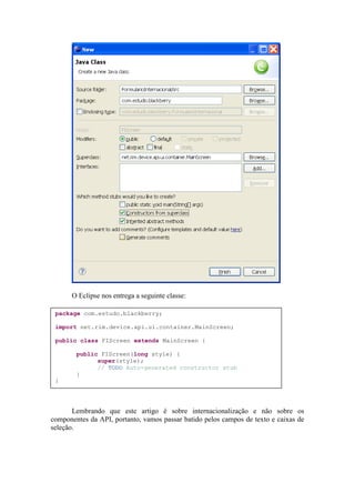 O Eclipse nos entrega a seguinte classe:

 package com.estudo.blackberry;

 import net.rim.device.api.ui.container.MainScreen;

 public class FIScreen extends MainScreen {

        public FIScreen(long style) {
              super(style);
              // TODO Auto-generated constructor stub
        }
 }




       Lembrando que este artigo é sobre internacionalização e não sobre os
componentes da API, portanto, vamos passar batido pelos campos de texto e caixas de
seleção.
 