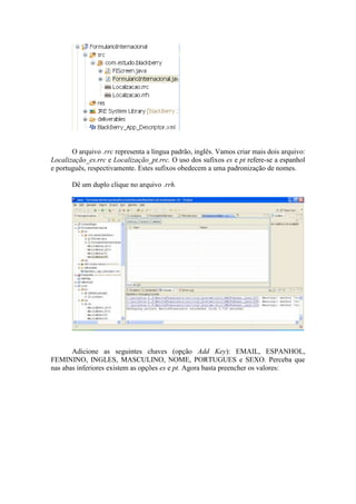 O arquivo .rrc representa a língua padrão, inglês. Vamos criar mais dois arquivo:
Localização_es.rrc e Localização_pt.rrc. O uso dos sufixos es e pt refere-se a espanhol
e português, respectivamente. Estes sufixos obedecem a uma padronização de nomes.

       Dê um duplo clique no arquivo .rrh.




       Adicione as seguintes chaves (opção Add Key): EMAIL, ESPANHOL,
FEMININO, INGLES, MASCULINO, NOME, PORTUGUES e SEXO. Perceba que
nas abas inferiores existem as opções es e pt. Agora basta preencher os valores:
 