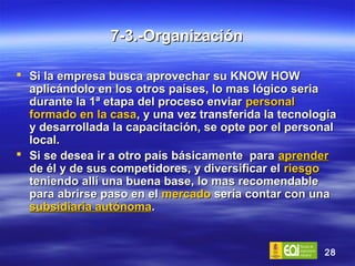 7-3.-Organización Si la empresa busca aprovechar su KNOW HOW aplicándolo en los otros países, lo mas lógico seria durante la 1ª etapa del proceso enviar  personal formado en la casa , y una vez transferida la tecnología y desarrollada la capacitación, se opte por el personal local.  Si se desea ir a otro país básicamente  para  aprender  de él y de sus competidores, y diversificar el  riesgo  teniendo allí una buena base, lo mas recomendable para abrirse paso en el  mercado  sería contar con una  subsidiaria autónoma . 
