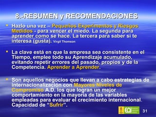 8.-RESUMEN y RECOMENDACIONES   Hazlo una vez –  Pequeños Experimentos y Riesgos Medidos  - para vencer el miedo. La segunda para aprender como se hace. La tercera para saber si te interesa (gusta).  Virgil Thomson La clave está en que la empresa sea consistente en el Tiempo, emplee todo su Aprendizaje acumulado, evitando repetir errores del pasado, propios y de la Competencia.  Aprender a Aprender . Son aquellos negocios que llevan a cabo estrategias de internacionalización con  Mayores Niveles de Compromiso  A.D. los que logran un mejor comportamiento en la mayoría de las variables empleadas para evaluar el crecimiento internacional .  Capacidad de “ Sufrir ”. 