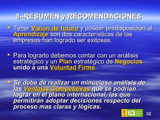 8.-RESUMEN y RECOMENDACIONES   Tener  Visión de futuro  y poseer predisposición al  Aprendizaje   son dos características de las empresas han logrado ser exitosas. Para lograrlo debemos contar con un análisis estratégico y un  Plan  estratégico de  Negocios  unido a una  Voluntad Firme . Se debe de realizar un minucioso análisis de las  Ventajas Competitivas  que se podrían lograr en el plano internacional, las que permitirán adoptar decisiones respecto del proceso mas claras y lógicas. 