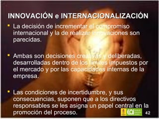 INNOVACIÓN e INTERNACIONALIZACIÓN  La decisión de incrementar el compromiso internacional y la de realizar innovaciones son parecidas. Ambas son decisiones creativas y deliberadas, desarrolladas dentro de los límites impuestos por el mercado y por las capacidades internas de la empresa. Las condiciones de incertidumbre, y sus consecuencias, suponen que a los directivos responsables se les asigna un papel central en la promoción del proceso. 