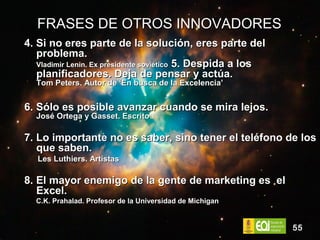 FRASES DE OTROS INNOVADORES 4. Si no eres parte de la solución, eres parte del problema. Vladimir Lenin. Ex presidente soviético  5. Despida a los planificadores. Deja de pensar y actúa. Tom Peters. Autor de ‘En busca de la Excelencia’ 6. Sólo es posible avanzar cuando se mira lejos. José Ortega y Gasset. Escrito 7. Lo importante no es saber, sino tener el teléfono de los que saben. Les Luthiers. Artistas 8. El mayor enemigo de la gente de marketing es  el Excel. C.K. Prahalad. Profesor de la Universidad de Michigan 