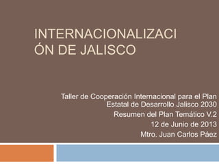 INTERNACIONALIZACI
ÓN DE JALISCO
Taller de Cooperación Internacional para el Plan
Estatal de Desarrollo Jalisco 2030
Resumen del Plan Temático V.2
12 de Junio de 2013
Mtro. Juan Carlos Páez
 