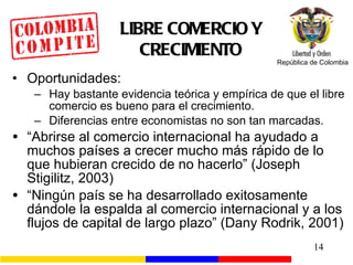 LIBRE COMERCIO Y CRECIMIENTO Oportunidades: Hay bastante evidencia teórica y empírica de que el libre comercio es bueno para el crecimiento. Diferencias entre economistas no son tan marcadas. “ Abrirse al comercio internacional ha ayudado a muchos países a crecer mucho más rápido de lo que hubieran crecido de no hacerlo” (Joseph Stigilitz, 2003) “ Ningún país se ha desarrollado exitosamente dándole la espalda al comercio internacional y a los flujos de capital de largo plazo” (Dany Rodrik, 2001) 