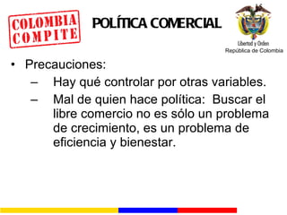 POLÍTICA COMERCIAL Precauciones: Hay qué controlar por otras variables. Mal de quien hace política:  Buscar el libre comercio no es sólo un problema de crecimiento, es un problema de eficiencia y bienestar. 
