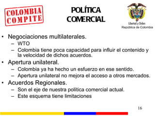 POLÍTICA COMERCIAL Negociaciones multilaterales. WTO Colombia tiene poca capacidad para influir el contenido y la velocidad de dichos acuerdos. Apertura unilateral. Colombia ya ha hecho un esfuerzo en ese sentido. Apertura unilateral no mejora el acceso a otros mercados. Acuerdos Regionales. Son el eje de nuestra política comercial actual . Este esquema tiene limitaciones 