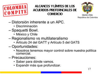 ALCANCES Y LÍMITES DE LOS ACUERDOS PREFERNCIALES DE COMERCIO Distorsión inherente a un APC. Discriminación Spaquetti Bowl. México y Chile Regionalismo vs multilateralismo Artículo 24 del GATT y Artículo 5 del GATS Oportunidades: Nosotros tenemos mayor control sobre nuestra política comercial. Precauciones: Saber para dónde vamos. Expandir más que profundizar. 