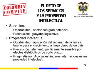 EL RETO DE LOS SERVICIOS Y LA PROPIEDAD INTELECTUAL Servicios. Oportunidad:  sector con gran potencial. Precaución:  guayabo legislativo. Propiedad intelectual. Oportunidad:  aplicación del régimen de la ley es bueno para el crecimiento a largo plazo de un país. Precaución:  elemento políticamente sensible por efectos distributivos de corto plazo. Pragmatismo:  Acoger estándares internacionales en propiedad intelectual. 