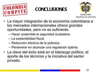 CONCLUSION E S La mayor integración de la economía colombiana a los mercados internacionales ofrece grandes oportunidades, pero no es suficiente. Hacer sostenible la seguridad ciudadana. La  sostenibilidad  fiscal. Reducción efectiva de la pobreza. Perseverar en alcanzar una regulación óptima. La clave del éxito está en el liderazgo político, el aporte de los técnicos y la iniciativa del sector privado. 