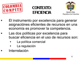 CONTEXTO: EFICIENCIA El instrumento por excelencia para generar asignaciónes eficientes de recursos en una economía es promover la competencia. Las dos políticas por excelencia para buscar eficiencia en el uso de recursos son: La política comercial La regulación Interrelación 