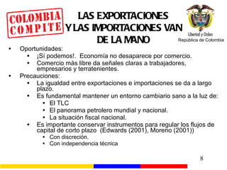 LAS EXPORTACIONES Y LAS IMPORTACIONES VAN DE LA MANO Oportunidades: ¡Sí podemos!.  Economía no desaparece por comercio. Comercio más libre da señales claras a trabajadores, empresarios y terratenientes. Precauciones: La igualdad entre exportaciones e importaciones se da a largo plazo. Es fundamental mantener un entorno cambiario sano a la luz de: El TLC El panorama petrolero mundial y nacional. La situación fiscal nacional. Es importante conservar instrumentos para regular los flujos de capital de corto plazo  (Edwards (2001), Moreno (2001)) Con discreción. Con independencia técnica 