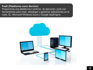 PaaS (Plataforma como Servicio)
Proporciona una plataforma o entorno de ejecución, junto con
herramientas para crear, desplegar y gestionar aplicaciones en la
nube. Ej.: Microsoft Windows Azure y Google AppEngine.




                                                                    12
 