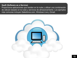 SaaS (Software as a Service)
Proporciona aplicaciones que residen en la nube y utilizar una combinación
de cálculo basado en la nube y servicios de almacenamiento. Los ejemplos
más comunes incluyen Salesforce.com, Windows Live y Gmail.




                                                                             13
 