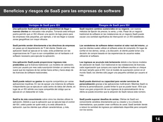 Beneficios y riesgos de SaaS para las empresas de software


                     Ventajas de SaaS para ISV                                                   Riesgos de SaaS para ISV
    Una aplicación SaaS puede ofrecer la posibilidad de llegar a            SaaS requiere cambios sustanciales en su negocio, con nuevos
    nuevos clientes en mercados más amplios. Tomando este enfoque           métodos de fijación de precios, la venta, y más. Pasar de un negocio
    podría permitir que un ISV ofrecen una opción de bajo precio para       tradicional de software en las instalaciones de un negocio SaaS puede
    las empresas más pequeñas, por ejemplo, o tal vez llegar a nuevas       causar una cantidad significativa de interrupción en un ISV establecido.
    zonas geográficas con mayor eficacia.


    SaaS permite vender directamente a los directivos de empresas           Los vendedores de software deben mostrar el valor real del mismo, ya
    sin pasar por el departamento de TI del cliente. Desde una              que los clientes suelen utilizar el software antes de comprarlo. En lugar de
    aplicación SaaS se ejecuta en la nube, evita problemas con las          confiar en los demos, cenas, y la discusión, el cliente puede tomar una
    organizaciones de TI que no son compatibles con el hardware o el        decisión de compra basada en las experiencias de usuarios reales
    software necesario para ejecutar la aplicación.                         utilizando el software.


    Una aplicación SaaS puede proporcionar ingresos más                     Los ingresos se acumula más lentamente debido a los típicos modelos
    predecibles que la licencia tradicional. Los modelos de valoración,     de valoración de SaaS. Con tradicional en las instalaciones de licencias,
    como por usuario por mes cada suscripción brindan un camino más         cada organización que compra una copia del software escribe un cheque
    suave que los ingresos de las ventas hacia arriba y hacia abajo de      de buen tamaño para el ISV. Con el modelo de suscripción común en el
    las licencias de software tradicionales.                                mundo SaaS, los clientes sólo pagan una pequeña cantidad por usuario al
                                                                            mes.


    SaaS puede reducir su gastos de soporte compartidos por varias          SaaS puede disminuir su capacidad para vender servicios de
    aplicaciones inquilinas. En vez de apoyar una instancia de software     personalización gracias a las aplicaciones multi-tenant. Mientras SaaS no
    independiente que se ejecuta en cada centro de datos del cliente, en    elimina la personalización, puede limitar lo que se puede hacer. ISVs que
    lugar de un ISV admite una copia compartida del código que se           hacer una gran proporción de sus ingresos de la personalización de su
    ejecuta en un datacenter en nube.                                       oferta se puede encontrar que la adopción de SaaS reduce este número.


    SaaS le da más conocimiento sobre cómo los clientes utilizan la         SaaS puede suponer desafíos de ventas. Ofertas de SaaS son
    aplicación. Debido a que la aplicación que se ejecuta bajo el control   comúnmente vendidos directamente por su creador y no a través de
    del ISV, usted puede ver quién está y no está utilizando la             intermediarios, que pueden crear conflictos de canal. SaaS también tiende
    aplicación, que los clientes que utilizan características, y más.       a reducir la cantidad de ingresos por adelantado disponible para compartir
                                                                            con los socios.



                                                                                                                                                           14
 