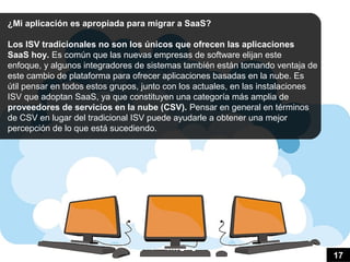 ¿Mi aplicación es apropiada para migrar a SaaS?

Los ISV tradicionales no son los únicos que ofrecen las aplicaciones
SaaS hoy. Es común que las nuevas empresas de software elijan este
enfoque, y algunos integradores de sistemas también están tomando ventaja de
este cambio de plataforma para ofrecer aplicaciones basadas en la nube. Es
útil pensar en todos estos grupos, junto con los actuales, en las instalaciones
ISV que adoptan SaaS, ya que constituyen una categoría más amplia de
                                              ​
proveedores de servicios en la nube (CSV). Pensar en general en términos
de CSV en lugar del tradicional ISV puede ayudarle a obtener una mejor
percepción de lo que está sucediendo.




                                                                                  17
 