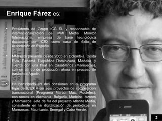 Enrique Fárez es:

   Presidente de Grupo ICC SL y responsable de
    internacionalización de MMI Media Monitor
    Internacional, empresa de base tecnológica
    destacada por ICEX como caso de éxito de
    exportación en España.

   MMI está presente desde 2005 en Colombia, Costa
    Rica, Panamá, República Dominicana, Madeira, y
    cuenta con una filial en Casablanca (Marruecos),
    con un centro de producción ahora en proceso de
    traslado a Agadir.

   Ha participado en dos ocasiones en el programa
    Pipe de ICEX y en seis proyectos de cooperación
    transnacional (Programa Marco, Mac, Poctefex),
    con socios en Alemania, Bulgaria, Madeira, Azores
    y Marruecos. Jefe de fila del proyecto Atlante Media,
    consistente en la digitalización de periódicos en
    Marruecos, Mauritania, Senegal y Cabo Verde.

                                                            2
 