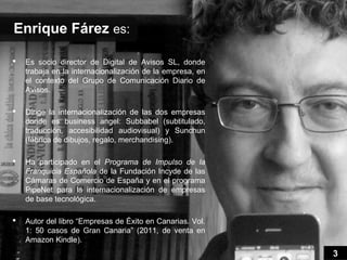Enrique Fárez es:

   Es socio director de Digital de Avisos SL, donde
    trabaja en la internacionalización de la empresa, en
    el contexto del Grupo de Comunicación Diario de
    Avisos.

   Dirige la internacionalización de las dos empresas
    donde es business angel: Subbabel (subtitulado,
    traducción, accesibilidad audiovisual) y Sunchun
    (fábrica de dibujos, regalo, merchandising).

   Ha participado en el Programa de Impulso de la
    Franquicia Española de la Fundación Incyde de las
    Cámaras de Comercio de España y en el programa
    PipeNet para la internacionalización de empresas
    de base tecnológica.

   Autor del libro “Empresas de Éxito en Canarias. Vol.
    1: 50 casos de Gran Canaria” (2011, de venta en
    Amazon Kindle).
                                                           3
 