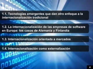 1.1. Tecnologías emergentes que dan otro enfoque a la
internacionalización tradicional


1.2. La internacionalización de las empresas de software
en Europa: los casos de Alemania y Finlandia

1.3. Internacionalización orientada a mercados


1.4. Internacionalización como externalización




                                                           4
 