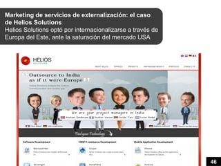 Marketing de servicios de externalización: el caso
de Helios Solutions
Helios Solutions optó por internacionalizarse a través de
Europa del Este, ante la saturación del mercado USA




                                                            46
 