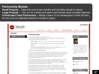 Partnership Models
Small Projects – Take from one to two months and are fairly simple in nature
Large Projects – Can run for months and years and include many complex features.
A Dedicated Team Partnership – Allows a team of our developers to work full time
for you over an extended period of months or years.




                                                                                   47
 