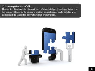 1) La computación móvil
Creciente ubicuidad de dispositivos móviles inteligentes disponibles para
los consumidores junto con una mejora espectacular en la calidad y la
capacidad de las redes de transmisión inalámbrica.




                                                                            6
 