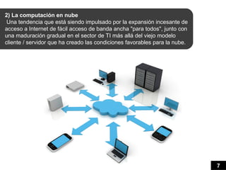 2) La computación en nube
 Una tendencia que está siendo impulsado por la expansión incesante de
acceso a Internet de fácil acceso de banda ancha "para todos", junto con
una maduración gradual en el sector de TI más allá del viejo modelo
cliente / servidor que ha creado las condiciones favorables para la nube.




                                                                            7
 