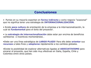Conclusiones Pymes en su mayoría exportan en  forma indirecta  y como negocio ”ocasional”  que no significa tener una estrategia de  INTERNACIONALIZACION.   Existe  poca cultura  de orientación de la empresa a la internacionalización, lo cual es  fundamental  para el éxito del proyecto!. La  estrategia de internacionalización  debe estar por encima de beneficios cambiarios  o incentivos momentáneos .  Debe ser una línea estratégica de  LARGO PLAZO ! Para ello debe  orientar  sus  recursos  a tales fines y  adaptarse  rápidamente a los cambios globales. Existe la posibilidad de explorar alternativas ligadas al  ASOCIATIVISMO  para encarar el proyecto, que han sido muy efectivas en Italia, España, Chile y Colombia entre otros países. 