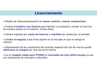 Licenciamiento Modelo de internacionalización de  menor control  y  menor compromiso Implica  transferir una licencia  para fabricar un producto o vender un servicio de nuestra cartera en el exterior. (Know-How) Genera ingresos por  venta de licencia  y  royalties  de ventas por un periodo. Limita el negocio  a esa única opción en el mercado en que se otorga la licencia. Dependiendo de las condiciones del contrato respecto del uso de marcas puede  deteriorar la imagen  por mal uso de la misma. Es un  modelo viable para PYMES  en  mercados de muy difícil acceso  ya sea por condiciones de mercado o culturales. 