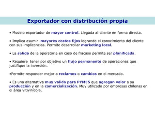 Exportador con distribución propia Modelo exportador de  mayor control . Llegada al cliente en forma directa. Implica asumir  mayores costos fijos  logrando el conocimiento del cliente con sus implicancias. Permite desarrollar  marketing local . La  salida  de la operatoria en caso de fracaso permite ser  planificada . Requiere  tener por objetivo un  flujo permanente  de operaciones que justifique la inversión. Permite responder mejor a  reclamos  o  cambios  en el mercado. Es una alternativa  muy valida para PYMES  que  agregan valor  a su  producción  y en la  comercialización . Muy utilizado por empresas chilenas en el área vitivinícola.  