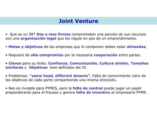 Joint Venture Que es un  JV ?  Dos o mas firmas  comprometen una porción de sus recursos con una  organización legal  que los regule en pos de un emprendimiento.  Metas y objetivos  de las empresas que lo componen deben estar  alineadas , Requiere de  alto compromiso  por la necesaria  cooperación  entre partes. Claves  para su éxito:  Confianza, Comunicación, Cultura similar, Tamaños   similares  y  Objetivos   bien definidos del JV.  Problemas:  “same head, different dreams”.  Falta de conocimiento claro de los objetivos de cada parte compartiendo una misma dirección .  Nos es inviable para PYMES, pero la  falta de control  puede jugar un papel preponderante para el fracaso y genera  falta de incentivo  al empresario PYME. 
