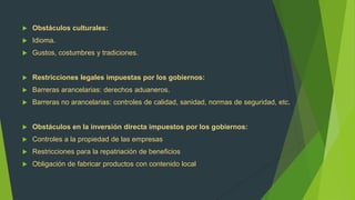    Obstáculos culturales:
   Idioma.
   Gustos, costumbres y tradiciones.


   Restricciones legales impuestas por los gobiernos:
   Barreras arancelarias: derechos aduaneros.
   Barreras no arancelarias: controles de calidad, sanidad, normas de seguridad, etc.


   Obstáculos en la inversión directa impuestos por los gobiernos:
   Controles a la propiedad de las empresas
   Restricciones para la repatriación de beneficios
   Obligación de fabricar productos con contenido local
 