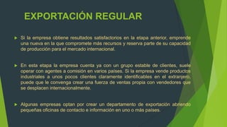 EXPORTACIÓN REGULAR

   Si la empresa obtiene resultados satisfactorios en la etapa anterior, emprende
    una nueva en la que compromete más recursos y reserva parte de su capacidad
    de producción para el mercado internacional.


   En esta etapa la empresa cuenta ya con un grupo estable de clientes, suele
    operar con agentes a comisión en varios países. Si la empresa vende productos
    industriales a unos pocos clientes claramente identificables en el extranjero,
    puede que le convenga crear una fuerza de ventas propia con vendedores que
    se desplacen internacionalmente.


   Algunas empresas optan por crear un departamento de exportación abriendo
    pequeñas oficinas de contacto e información en uno o más países.
 