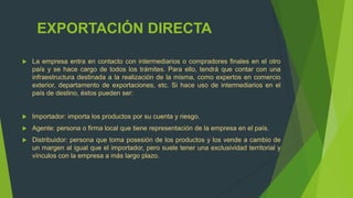 EXPORTACIÓN DIRECTA

   La empresa entra en contacto con intermediarios o compradores finales en el otro
    país y se hace cargo de todos los trámites. Para ello, tendrá que contar con una
    infraestructura destinada a la realización de la misma, como expertos en comercio
    exterior, departamento de exportaciones, etc. Si hace uso de intermediarios en el
    país de destino, éstos pueden ser:


   Importador: importa los productos por su cuenta y riesgo.
   Agente: persona o firma local que tiene representación de la empresa en el país.
   Distribuidor: persona que toma posesión de los productos y los vende a cambio de
    un margen al igual que el importador, pero suele tener una exclusividad territorial y
    vínculos con la empresa a más largo plazo.
 