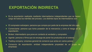 EXPORTACIÓN INDIRECTA

   Es la exportación realizada mediante intermediarios independientes que se hacen
    cargo de todos los trámites del proceso. Los distintos tipos de intermediarios son:


   El comprador extranjero: persona que compra por parte de la empresa del otro país
   Comerciante: persona que toma posesión de la mercancía y corre el riesgo en la
    exportación.
   Broker: intermediario que pone en contacto al vendedor y comprador.
   Agente: persona o firma que se encarga de poner los productos en el exterior.
   Trading company: empresa general de comercio que actúa en varios países.
   Consorcio de exportación: entidad independiente propiedad de un grupo de
    empresas
 