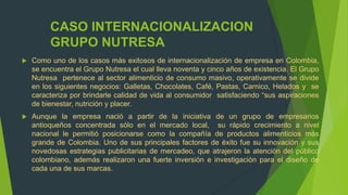 CASO INTERNACIONALIZACION
         GRUPO NUTRESA
   Como uno de los casos más exitosos de internacionalización de empresa en Colombia,
    se encuentra el Grupo Nutresa el cual lleva noventa y cinco años de existencia. El Grupo
    Nutresa pertenece al sector alimenticio de consumo masivo, operativamente se divide
    en los siguientes negocios: Galletas, Chocolates, Café, Pastas, Carnico, Helados y se
    caracteriza por brindarle calidad de vida al consumidor satisfaciendo “sus aspiraciones
    de bienestar, nutrición y placer.
   Aunque la empresa nació a partir de la iniciativa de un grupo de empresarios
    antioqueños concentrada sólo en el mercado local, su rápido crecimiento a nivel
    nacional le permitió posicionarse como la compañía de productos alimenticios más
    grande de Colombia. Uno de sus principales factores de éxito fue su innovación y sus
    novedosas estrategias publicitarias de mercadeo, que atrajeron la atención del público
    colombiano, además realizaron una fuerte inversión e investigación para el diseño de
    cada una de sus marcas.
 