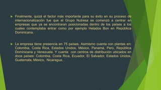    Finalmente, quizá el factor más importante para su éxito en su proceso de
    internacionalización fue que el Grupo Nutresa se comenzó a centrar en
    empresas que ya se encontraran posicionadas dentro de los países a los
    cuales contemplaba entrar como por ejemplo Helados Bon en República
    Dominicana.


   La empresa tiene presencia en 75 países. Asimismo cuenta con plantas en:
    Colombia, Costa Rica, Estados Unidos, México, Panamá, Perú, República
    Dominicana y Venezuela. Y cuenta con centros de distribución ubicados en
    doce países: Colombia, Costa Rica, Ecuador, El Salvador, Estados Unidos,
    Guatemala, México, Nicaragua, .
 