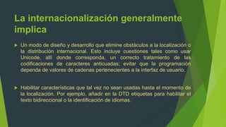 La internacionalización generalmente
implica
   Un modo de diseño y desarrollo que elimine obstáculos a la localización o
    la distribución internacional. Esto incluye cuestiones tales como usar
    Unicode, allí donde corresponda, un correcto tratamiento de las
    codificaciones de caracteres anticuadas; evitar que la programación
    dependa de valores de cadenas pertenecientes a la interfaz de usuario.


   Habilitar características que tal vez no sean usadas hasta el momento de
    la localización. Por ejemplo, añadir en la DTD etiquetas para habilitar el
    texto bidireccional o la identificación de idiomas.
 