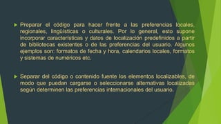    Preparar el código para hacer frente a las preferencias locales,
    regionales, lingüísticas o culturales. Por lo general, esto supone
    incorporar características y datos de localización predefinidos a partir
    de bibliotecas existentes o de las preferencias del usuario. Algunos
    ejemplos son: formatos de fecha y hora, calendarios locales, formatos
    y sistemas de numéricos etc.


   Separar del código o contenido fuente los elementos localizables, de
    modo que puedan cargarse o seleccionarse alternativas localizadas
    según determinen las preferencias internacionales del usuario.
 