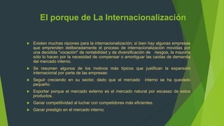 El porque de La Internacionalización

   Existen muchas razones para la internacionalización; si bien hay algunas empresas
    que emprenden deliberadamente el proceso de internacionalización movidas por
    una decidida "vocación" de rentabilidad y de diversificación de riesgos, la mayoría
    sólo lo hacen por la necesidad de compensar o amortiguar las caídas de demanda
    del mercado interno.
   Se resumen algunos de los motivos más típicos que justifican la expansión
    internacional por parte de las empresas:
   Seguir creciendo en su sector, dado que el mercado        interno se ha quedado
    pequeño.
   Exportar porque el mercado externo es el mercado natural por escasez de estos
    productos.
   Ganar competitividad al luchar con competidores más eficientes.
   Ganar prestigio en el mercado interno.
 
