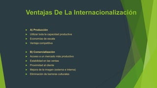 Ventajas De La Internacionalización

   A) Producción
   Utilizar toda la capacidad productiva
   Economías de escala
   Ventaja competitiva


   B) Comercialización
   Acceso a un mercado más productivo
   Estabilidad en las ventas
   Proximidad al cliente
   Mejora de la imagen (externa e interna)
   Eliminación de barreras culturales
 