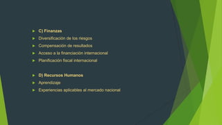    C) Finanzas
   Diversificación de los riesgos
   Compensación de resultados
   Acceso a la financiación internacional
   Planificación fiscal internacional


   D) Recursos Humanos
   Aprendizaje
   Experiencias aplicables al mercado nacional
 