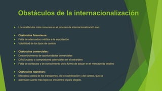 Obstáculos de la internacionalización
   Los obstáculos más comunes en el proceso de internacionalización son:


   Obstáculos financieros:
   Falta de adecuados créditos a la exportación
   Volatilidad de los tipos de cambio


   Obstáculos comerciales:
   Desconocimiento de oportunidades comerciales
   Difícil acceso a compradores potenciales en el extranjero
   Falta de contactos y de conocimiento de la forma de actuar en el mercado de destino


   Obstáculos logísticos:
   Elevados costes de los transportes, de la coordinación y del control, que se
   acentúan cuanto más lejos se encuentre el país elegido.
 