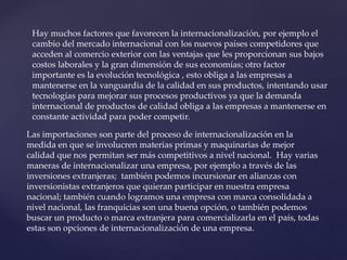 Hay muchos factores que favorecen la internacionalización, por ejemplo el
cambio del mercado internacional con los nuevos países competidores que
acceden al comercio exterior con las ventajas que les proporcionan sus bajos
costos laborales y la gran dimensión de sus economías; otro factor
importante es la evolución tecnológica , esto obliga a las empresas a
mantenerse en la vanguardia de la calidad en sus productos, intentando usar
tecnologías para mejorar sus procesos productivos ya que la demanda
internacional de productos de calidad obliga a las empresas a mantenerse en
constante actividad para poder competir.
Las importaciones son parte del proceso de internacionalización en la
medida en que se involucren materias primas y maquinarias de mejor
calidad que nos permitan ser más competitivos a nivel nacional. Hay varias
maneras de internacionalizar una empresa, por ejemplo a través de las
inversiones extranjeras; también podemos incursionar en alianzas con
inversionistas extranjeros que quieran participar en nuestra empresa
nacional; también cuando logramos una empresa con marca consolidada a
nivel nacional, las franquicias son una buena opción, o también podemos
buscar un producto o marca extranjera para comercializarla en el país, todas
estas son opciones de internacionalización de una empresa.
 