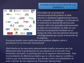 Para hablar de un proceso de
internacionalización primero se debe
articular la dinámica organizacional interna
de la compañía, la estrategia y la filosofía de
la institución en función de ese mercado
exterior; salir a los mercados internacionales
no debe ser un incidente, no debe ser una
decisión circunstancial resultado de un
tiempo de crisis, sino una decisión planeada
estratégicamente que ayude al desarrollo de
la empresa.
Una pyme puede crear condiciones para poderse adaptar, entrar y
permanecer en un mercado internacional.
Abrir brecha en los mercados internacionales implica reconocer que hay
diferencias entre la participación de una empresa en el mercado local,
territorial o nacional y la participación en los negocios internacionales. Este
reconocimiento de diferencias implica que se valoren algunas variables o
criterios que son fundamentales y que pueden trazar las posibilidades de
éxito o fracaso de una empresa en el mercado internacional.
INTERNACIONALIZACION DE LAS
EMPRESAS
 