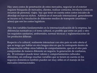 Hay unos costos de penetración de estos mercados, negociar en el exterior
requiere búsqueda de mercados, clientes, realizar contactos, involucra costos en
recursos de personal, viajes; hay que tener en cuenta estos costos iniciales de
abordaje en nuevos nichos. Además en el mercado internacional generalmente
se incurre en la vinculación de diferentes medios de transporte (marítimo –
aéreo) que son los costos logísticos.
Hay dos variables fundamentales en la internacionalización de la empresa, las
diferencias normativas y el tema cultural, es posible que entre un país y otro
los requisitos sanitarios, ambientales, normas técnicas y reglamentaciones de
los productos difieran.
Respecto a lo cultural, realmente interactuar con otro país no solo afecta el
que se tenga que hablar en otra lengua sino en que la contraparte dentro de
la negociación refleje otros hábitos de comportamiento, que en el otro país
comprendan de manera diferente un negocio, la generación de confianza,
etc. El extranjero puede tener valores y comportamientos culturales
diferentes, sin embargo muchas variables que se tienen en cuenta en los
negocios domésticos también pueden ser muy útiles en el manejo de los
mercados internacionales.
 