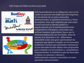 TIPS PARA INTERNACIONALIZARSE
Internacionalizarse no es obligación, pero se ha
vuelto un proceso inevitable para las empresas,
la vinculación de un país a mercados
internacionales, la apertura económica y firma
de tratados, hace que empresas que solo estén
a nivel nacional se afecten positiva o
negativamente por la internacionalización;
competidores extranjeros, nacionales que
utilizan insumos importados, hacen que la
internacionalización sea inevitable, antes de
pensar si es necesario o no , deberíamos
entenderlo como una gran oportunidad; las
empresas que deseen competir en los mercados
modernos e incluso que pretendan mantenerse
en los mercados locales deben estar preparadas
para competir con proveedores y competidores
internacionales, la realidad es que los mercados
se abren, se conectan y directa o
indirectamente estamos conectados con esos
mercados internacionales.
 